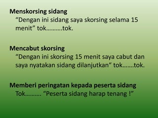 Menskorsing sidang
“Dengan ini sidang saya skorsing selama 15
menit” tok……….tok.
Mencabut skorsing
“Dengan ini skorsing 15 menit saya cabut dan
saya nyatakan sidang dilanjutkan“ tok…….tok.
Memberi peringatan kepada peserta sidang
Tok………. “Peserta sidang harap tenang !”
 