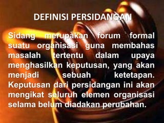 DEFINISI PERSIDANGAN
Sidang merupakan forum formal
suatu organisasi guna membahas
masalah tertentu dalam upaya
menghasilkan keputusan, yang akan
menjadi sebuah ketetapan.
Keputusan dari persidangan ini akan
mengikat seluruh elemen organisasi
selama belum diadakan perubahan.
 