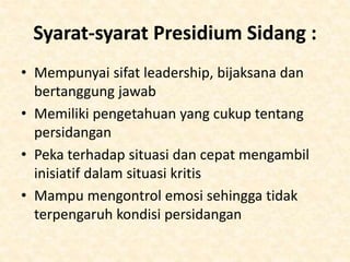 Syarat-syarat Presidium Sidang :
• Mempunyai sifat leadership, bijaksana dan
bertanggung jawab
• Memiliki pengetahuan yang cukup tentang
persidangan
• Peka terhadap situasi dan cepat mengambil
inisiatif dalam situasi kritis
• Mampu mengontrol emosi sehingga tidak
terpengaruh kondisi persidangan
 
