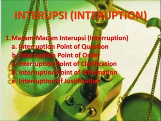 INTERUPSI (INTERUPTION)
1.Macam-Macam Interupsi (Interruption)
a. Interruption Point of Question
b. Interruption Point of Order
c. Interruption Point of Clarification
d. Interruption Point of Information
e. Interruption of Justification
 