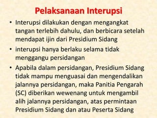Pelaksanaan Interupsi
• Interupsi dilakukan dengan mengangkat
tangan terlebih dahulu, dan berbicara setelah
mendapat ijin dari Presidium Sidang
• interupsi hanya berlaku selama tidak
menggangu persidangan
• Apabila dalam persidangan, Presidium Sidang
tidak mampu menguasai dan mengendalikan
jalannya persidangan, maka Panitia Pengarah
(SC) diberikan wewenang untuk mengambil
alih jalannya persidangan, atas permintaan
Presidium Sidang dan atau Peserta Sidang
 