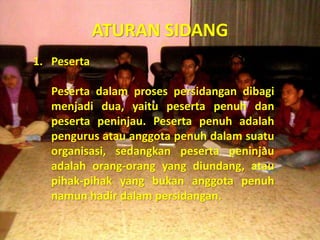 ATURAN SIDANG
1. Peserta
Peserta dalam proses persidangan dibagi
menjadi dua, yaitu peserta penuh dan
peserta peninjau. Peserta penuh adalah
pengurus atau anggota penuh dalam suatu
organisasi, sedangkan peserta peninjau
adalah orang-orang yang diundang, atau
pihak-pihak yang bukan anggota penuh
namun hadir dalam persidangan.
 
