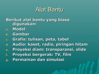 Alat BantuAlat Bantu
Berikut alat bantu yang biasaBerikut alat bantu yang biasa
digunakan:digunakan:
a.a. ModelModel
b.b. GambarGambar
c.c. Grafis: tulisan, peta, tabelGrafis: tulisan, peta, tabel
d.d. Audio: kaset, radio, piringan hitamAudio: kaset, radio, piringan hitam
e.e. Proyeksi diam: transparansi, slideProyeksi diam: transparansi, slide
f.f. Proyeksi bergerak: TV, filmProyeksi bergerak: TV, film
g.g. Permainan dan simulasiPermainan dan simulasi
 