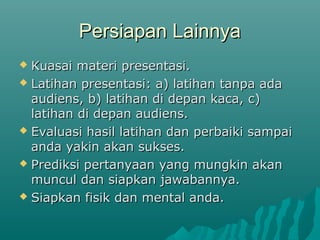 Persiapan LainnyaPersiapan Lainnya
 Kuasai materi presentasi.Kuasai materi presentasi.
 Latihan presentasi: a) latihan tanpa adaLatihan presentasi: a) latihan tanpa ada
audiens, b) latihan di depan kaca, c)audiens, b) latihan di depan kaca, c)
latihan di depan audiens.latihan di depan audiens.
 Evaluasi hasil latihan dan perbaiki sampaiEvaluasi hasil latihan dan perbaiki sampai
anda yakin akan sukses.anda yakin akan sukses.
 Prediksi pertanyaan yang mungkin akanPrediksi pertanyaan yang mungkin akan
muncul dan siapkan jawabannya.muncul dan siapkan jawabannya.
 Siapkan fisik dan mental anda.Siapkan fisik dan mental anda.
 
