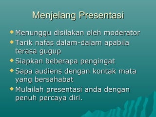 Menjelang PresentasiMenjelang Presentasi
 Menunggu disilakan oleh moderatorMenunggu disilakan oleh moderator
 Tarik nafas dalam-dalam apabilaTarik nafas dalam-dalam apabila
terasa gugupterasa gugup
 Siapkan beberapa pengingatSiapkan beberapa pengingat
 Sapa audiens dengan kontak mataSapa audiens dengan kontak mata
yang bersahabatyang bersahabat
 Mulailah presentasi anda denganMulailah presentasi anda dengan
penuh percaya diri.penuh percaya diri.
 