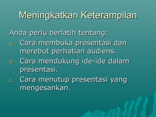 Meningkatkan KeterampilanMeningkatkan Keterampilan
Anda perlu berlatih tentang:Anda perlu berlatih tentang:
a.a. Cara membuka presentasi danCara membuka presentasi dan
merebut perhatian audiens.merebut perhatian audiens.
b.b. Cara mendukung ide-ide dalamCara mendukung ide-ide dalam
presentasi.presentasi.
c.c. Cara menutup presentasi yangCara menutup presentasi yang
mengesankan.mengesankan.
 