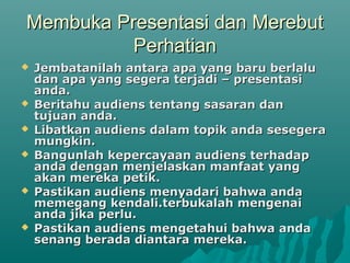 Membuka Presentasi dan MerebutMembuka Presentasi dan Merebut
PerhatianPerhatian
 Jembatanilah antara apa yang baru berlaluJembatanilah antara apa yang baru berlalu
dan apa yang segera terjadi – presentasidan apa yang segera terjadi – presentasi
anda.anda.
 Beritahu audiens tentang sasaran danBeritahu audiens tentang sasaran dan
tujuan anda.tujuan anda.
 Libatkan audiens dalam topik anda sesegeraLibatkan audiens dalam topik anda sesegera
mungkin.mungkin.
 Bangunlah kepercayaan audiens terhadapBangunlah kepercayaan audiens terhadap
anda dengan menjelaskan manfaat yanganda dengan menjelaskan manfaat yang
akan mereka petik.akan mereka petik.
 Pastikan audiens menyadari bahwa andaPastikan audiens menyadari bahwa anda
memegang kendali.terbukalah mengenaimemegang kendali.terbukalah mengenai
anda jika perlu.anda jika perlu.
 Pastikan audiens mengetahui bahwa andaPastikan audiens mengetahui bahwa anda
senang berada diantara mereka.senang berada diantara mereka.
 