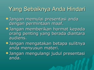 Yang Sebaiknya Anda HindariYang Sebaiknya Anda Hindari
 Jangan memulai presentasi andaJangan memulai presentasi anda
dengan permintaan maaf.dengan permintaan maaf.
 Jangan memberikan hormat kepadaJangan memberikan hormat kepada
orang penting yang berada diantaraorang penting yang berada diantara
audiens.audiens.
 Jangan mengatakan betapa sulitnyaJangan mengatakan betapa sulitnya
anda menyusun materi.anda menyusun materi.
 Jangan mengulangi judul presentasiJangan mengulangi judul presentasi
anda.anda.
 