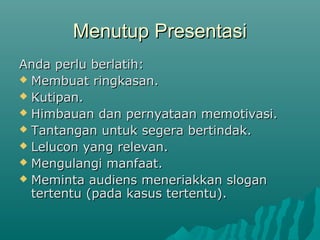 Menutup PresentasiMenutup Presentasi
Anda perlu berlatih:Anda perlu berlatih:
 Membuat ringkasan.Membuat ringkasan.
 Kutipan.Kutipan.
 Himbauan dan pernyataan memotivasi.Himbauan dan pernyataan memotivasi.
 Tantangan untuk segera bertindak.Tantangan untuk segera bertindak.
 Lelucon yang relevan.Lelucon yang relevan.
 Mengulangi manfaat.Mengulangi manfaat.
 Meminta audiens meneriakkan sloganMeminta audiens meneriakkan slogan
tertentu (pada kasus tertentu).tertentu (pada kasus tertentu).
 