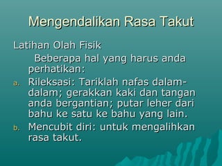 Mengendalikan Rasa TakutMengendalikan Rasa Takut
Latihan Olah FisikLatihan Olah Fisik
Beberapa hal yang harus andaBeberapa hal yang harus anda
perhatikan:perhatikan:
a.a. Rileksasi: Tariklah nafas dalam-Rileksasi: Tariklah nafas dalam-
dalam; gerakkan kaki dan tangandalam; gerakkan kaki dan tangan
anda bergantian; putar leher darianda bergantian; putar leher dari
bahu ke satu ke bahu yang lain.bahu ke satu ke bahu yang lain.
b.b. Mencubit diri: untuk mengalihkanMencubit diri: untuk mengalihkan
rasa takut.rasa takut.
 