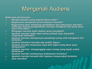 Mengenali AudiensMengenali Audiens
Beberapa pertanyaan:Beberapa pertanyaan:
a.a. Berapa banyak yang diperkirakan hadir?Berapa banyak yang diperkirakan hadir?
b.b. Bagaimana komposisi jenis kelamin mereka?Bagaimana komposisi jenis kelamin mereka?
c.c. Bagaimana latar belakang pendidikan dan pekerjaan mereka?Bagaimana latar belakang pendidikan dan pekerjaan mereka?
seberapa dalam pengetahuan mereka mengenai hal yang akanseberapa dalam pengetahuan mereka mengenai hal yang akan
saya bicarakan?saya bicarakan?
d.d. Mengapa mereka hadir dalam acara tersebut?Mengapa mereka hadir dalam acara tersebut?
e.e. Apakah mereka hadir atas nama pribadi atau mewakiliApakah mereka hadir atas nama pribadi atau mewakili
organisasi tertentu?organisasi tertentu?
f.f. Apakah mereka mempunyai pandanga yang unik mengenai halApakah mereka mempunyai pandanga yang unik mengenai hal
tertentu?tertentu?
g.g. Apakah diantara mereka ada public figure.Apakah diantara mereka ada public figure.
h.h. Apakah mereka menyukai saya dan topik yang akan sayaApakah mereka menyukai saya dan topik yang akan saya
sampaikan?sampaikan?
i.i. Apakah mereka menganggap saya orang yang tepat untukApakah mereka menganggap saya orang yang tepat untuk
berbicara?berbicara?
j.j. Apakah mereka mempunyai kebiasaan tertentu?Apakah mereka mempunyai kebiasaan tertentu?
k.k. Apakah mereka berasal dari lapisan masyarakat tertentu.Apakah mereka berasal dari lapisan masyarakat tertentu.
l.l. Usia mereka?Usia mereka?
 