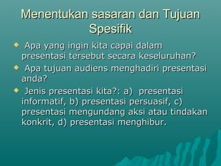 Menentukan sasaran dan TujuanMenentukan sasaran dan Tujuan
SpesifikSpesifik
 Apa yang ingin kita capai dalamApa yang ingin kita capai dalam
presentasi tersebut secara keseluruhan?presentasi tersebut secara keseluruhan?
 Apa tujuan audiens menghadiri presentasiApa tujuan audiens menghadiri presentasi
anda?anda?
 Jenis presentasi kita?: a) presentasiJenis presentasi kita?: a) presentasi
informatif, b) presentasi persuasif, c)informatif, b) presentasi persuasif, c)
presentasi mengundang aksi atau tindakanpresentasi mengundang aksi atau tindakan
konkrit, d) presentasi menghibur.konkrit, d) presentasi menghibur.
 