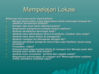 Mempelajari Lokasi
Mempelajari Lokasi
Beberapa hal yang perlu diperhatikan:
Beberapa hal yang perlu diperhatikan:
a.
a. Berapa lama waktu yang diperlukan untuk mencapai tempat itu
Berapa lama waktu yang diperlukan untuk mencapai tempat itu
sebelum pertemuan dimulai?
sebelum pertemuan dimulai?
b.
b. Dengan apa saya akan datang kesana?
Dengan apa saya akan datang kesana?
c.
c. Bagaimana pengaturan tempat duduk audiens?
Bagaimana pengaturan tempat duduk audiens?
d.
d. Apakah akustiknya berfungsi baik?
Apakah akustiknya berfungsi baik?
e.
e. Apakah saya diharapkan bicara di podium, mimbar atau meja?
Apakah saya diharapkan bicara di podium, mimbar atau meja?
f.
f. Apakah saya akan duduk di panggung?
Apakah saya akan duduk di panggung?
g.
g. Apakah ruangan itu dilengkapi dengan AC?
Apakah ruangan itu dilengkapi dengan AC?
h.
h. Adakah peralatan pengeras suara?apa saja fasilitas visual yang
Adakah peralatan pengeras suara?apa saja fasilitas visual yang
tersedia?
tersedia?
i.
i. Proyektor, video?
Proyektor, video?
j.
j. Dimana letak stop kontak listrik di ruangan itu? Berapa jauh dari
Dimana letak stop kontak listrik di ruangan itu? Berapa jauh dari
tempat saya duduk atau berdiri?
tempat saya duduk atau berdiri?
k.
k. Apakah layar proyektor terlihat dari segala sudut?
Apakah layar proyektor terlihat dari segala sudut?
l.
l. Bagaimana penerangan di ruangan itu? Memungkinkan audiens
Bagaimana penerangan di ruangan itu? Memungkinkan audiens
untuk membaca makalah saya?
untuk membaca makalah saya?
 