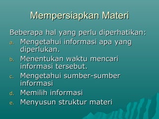 Mempersiapkan Materi
Mempersiapkan Materi
Beberapa hal yang perlu diperhatikan:
Beberapa hal yang perlu diperhatikan:
a.
a. Mengetahui informasi apa yang
Mengetahui informasi apa yang
diperlukan.
diperlukan.
b.
b. Menentukan waktu mencari
Menentukan waktu mencari
informasi tersebut.
informasi tersebut.
c.
c. Mengetahui sumber-sumber
Mengetahui sumber-sumber
informasi
informasi
d.
d. Memilih informasi
Memilih informasi
e.
e. Menyusun struktur materi
Menyusun struktur materi
 