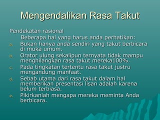 Mengendalikan Rasa Takut
Mengendalikan Rasa Takut
Pendekatan rasional
Pendekatan rasional
Beberapa hal yang harus anda perhatikan:
Beberapa hal yang harus anda perhatikan:
a.
a. Bukan hanya anda sendiri yang takut berbicara
Bukan hanya anda sendiri yang takut berbicara
di muka umum.
di muka umum.
b.
b. Orator ulung sekalipun ternyata tidak mampu
Orator ulung sekalipun ternyata tidak mampu
menghilangkan rasa takut mereka100%.
menghilangkan rasa takut mereka100%.
c.
c. Pada tingkatan tertentu rasa takut justru
Pada tingkatan tertentu rasa takut justru
mengandung manfaat.
mengandung manfaat.
d.
d. Sebab utama dari rasa takut dalam hal
Sebab utama dari rasa takut dalam hal
memberikan presentasi lisan adalah karena
memberikan presentasi lisan adalah karena
belum terbiasa.
belum terbiasa.
e.
e. Pikirkanlah mengapa mereka meminta Anda
Pikirkanlah mengapa mereka meminta Anda
berbicara.
berbicara.
 