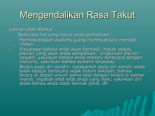 Mengendalikan Rasa Takut
Mengendalikan Rasa Takut
Latihan Olah Mental
Latihan Olah Mental
Beberapa hal yang harus anda perhatikan:
Beberapa hal yang harus anda perhatikan:
a.
a. Membayangkan audiens (yang membuat kita menjadi
Membayangkan audiens (yang membuat kita menjadi
rileks).
rileks).
b.
b. Visualisasi bahwa anda akan berhasil: hayati pokok
Visualisasi bahwa anda akan berhasil: hayati pokok
pikiran yang akan anda sampaikan; singkirkan pikiran
pikiran yang akan anda sampaikan; singkirkan pikiran
negatif; yakinkan bahwa anda mampu berbicara dengan
negatif; yakinkan bahwa anda mampu berbicara dengan
menarik; yakinkan bahwa audiens terpukau.
menarik; yakinkan bahwa audiens terpukau.
c.
c. Bicara pada diri sendiri: katakanlah pada diri sendiri anda
Bicara pada diri sendiri: katakanlah pada diri sendiri anda
telah belajar berbicara sejak belum sekolah; bahwa
telah belajar berbicara sejak belum sekolah; bahwa
bicara di depan umum sama saja dengan bicara di kamar
bicara di depan umum sama saja dengan bicara di kamar
mandi; ingatlah sifat-sifat anda yang baik; yakinkan diri
mandi; ingatlah sifat-sifat anda yang baik; yakinkan diri
anda bahwa anda tidak berniat jahat, dll.
anda bahwa anda tidak berniat jahat, dll.
 