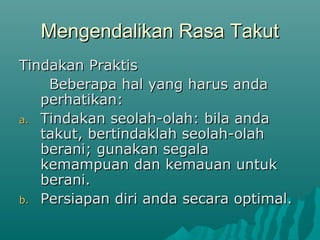 Mengendalikan Rasa Takut
Mengendalikan Rasa Takut
Tindakan Praktis
Tindakan Praktis
Beberapa hal yang harus anda
Beberapa hal yang harus anda
perhatikan:
perhatikan:
a.
a. Tindakan seolah-olah: bila anda
Tindakan seolah-olah: bila anda
takut, bertindaklah seolah-olah
takut, bertindaklah seolah-olah
berani; gunakan segala
berani; gunakan segala
kemampuan dan kemauan untuk
kemampuan dan kemauan untuk
berani.
berani.
b.
b. Persiapan diri anda secara optimal.
Persiapan diri anda secara optimal.
 