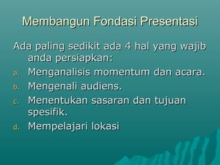 Membangun Fondasi Presentasi
Membangun Fondasi Presentasi
Ada paling sedikit ada 4 hal yang wajib
Ada paling sedikit ada 4 hal yang wajib
anda persiapkan:
anda persiapkan:
a.
a. Menganalisis momentum dan acara.
Menganalisis momentum dan acara.
b.
b. Mengenali audiens.
Mengenali audiens.
c.
c. Menentukan sasaran dan tujuan
Menentukan sasaran dan tujuan
spesifik.
spesifik.
d.
d. Mempelajari lokasi
Mempelajari lokasi
 