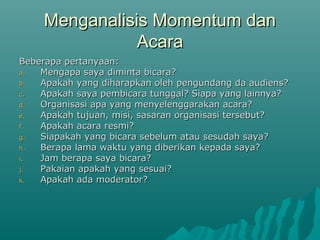 Menganalisis Momentum dan
Menganalisis Momentum dan
Acara
Acara
Beberapa pertanyaan:
Beberapa pertanyaan:
a.
a. Mengapa saya diminta bicara?
Mengapa saya diminta bicara?
b.
b. Apakah yang diharapkan oleh pengundang da audiens?
Apakah yang diharapkan oleh pengundang da audiens?
c.
c. Apakah saya pembicara tunggal? Siapa yang lainnya?
Apakah saya pembicara tunggal? Siapa yang lainnya?
d.
d. Organisasi apa yang menyelenggarakan acara?
Organisasi apa yang menyelenggarakan acara?
e.
e. Apakah tujuan, misi, sasaran organisasi tersebut?
Apakah tujuan, misi, sasaran organisasi tersebut?
f.
f. Apakah acara resmi?
Apakah acara resmi?
g.
g. Siapakah yang bicara sebelum atau sesudah saya?
Siapakah yang bicara sebelum atau sesudah saya?
h.
h. Berapa lama waktu yang diberikan kepada saya?
Berapa lama waktu yang diberikan kepada saya?
i.
i. Jam berapa saya bicara?
Jam berapa saya bicara?
j.
j. Pakaian apakah yang sesuai?
Pakaian apakah yang sesuai?
k.
k. Apakah ada moderator?
Apakah ada moderator?
 