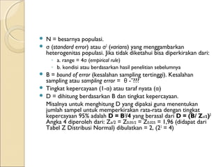  N = besarnya populasi.
 σ (standard error) atau σ2
(varians) yang menggambarkan
heterogenitas populasi. Jika tidak diketahui bisa diperkirakan dari:
◦ a. range = 4σ (empirical rule)
◦ b. kondisi atau berdasarkan hasil penelitian sebelumnya
 B = bound of error (kesalahan sampling tertinggi). Kesalahan
sampling atau sampling error = θ -ˉ???
 Tingkat kepercayaan (1-α) atau taraf nyata (α)
 D = dihitung berdasarkan B dan tingkat kepercayaan.
Misalnya untuk menghitung D yang dipakai guna menentukan
jumlah sampel untuk memperkirakan rata-rata dengan tingkat
kepercayaan 95% adalah D = B2
/4 yang berasal dari D = (B/ Za/2)2
Angka 4 diperoleh dari: Za/2 = Z0,05/2 = Z0,025 = 1,96 (didapat dari
Tabel Z Distribusi Normal) dibulatkan = 2, (22
= 4)
 