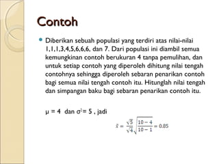 ContohContoh
 Diberikan sebuah populasi yang terdiri atas nilai-nilai
1,1,1,3,4,5,6,6,6, dan 7. Dari populasi ini diambil semua
kemungkinan contoh berukuran 4 tanpa pemulihan, dan
untuk setiap contoh yang diperoleh dihitung nilai tengah
contohnya sehingga diperoleh sebaran penarikan contoh
bagi semua nilai tengah contoh itu. Hitunglah nilai tengah
dan simpangan baku bagi sebaran penarikan contoh itu.
µ = 4 dan σ2
= 5 , jadi
 