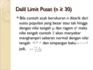 Dalil Limit Pusat (n ≥ 30)Dalil Limit Pusat (n ≥ 30)
Bila contoh acak berukuran n ditarik dari
suatu populasi yang besar atau tak hingga
dengan nilai tengah μ dan ragam σ2,
maka
nilai tengah contoh akan menyebar
menghampiri sebaran normal dengan nilai
tengah dan simpangan baku
jadi,
 