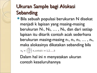 Ukuran Sample bagi AlokasiUkuran Sample bagi Alokasi
SebandingSebanding
Bila sebuah populasi berukuran N disekat
menjadi k lapisan yang masing-masing
berukuran N1, N2, … , Nk, dan dari setiap
lapisan itu ditarik contoh acak sederhana
berukuran masing-masing n1, n2, n3, … , nk,
maka alokasinya dikatakan sebanding bila
Dalam hal ini n menyatakan ukuran
contoh keseluruhannya
 