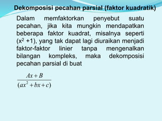Dekomposisi pecahan parsial (faktor kuadratik)
Dalam memfaktorkan penyebut suatu
pecahan, jika kita mungkin mendapatkan
beberapa faktor kuadrat, misalnya seperti
(x2 +1), yang tak dapat lagi diuraikan menjadi
faktor-faktor linier tanpa mengenalkan
bilangan kompleks, maka dekomposisi
pecahan parsial di buat
)( 2
cbxax
BAx


 