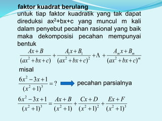faktor kuadrat berulang
untuk tiap faktor kuadratik yang tak dapat
direduksi ax2+bx+c yang muncul m kali
dalam penyebut pecahan rasional yang baik
maka dekomposisi pecahan mempunyai
bentuk
m
mm
cbxax
BxA
cbxax
BxA
cbxax
BAx
)()()( 222
11
2









misal
?
)1(
136
32
2



x
xx
pecahan parsialnya
3222232
2
)1()1()1()1(
136











x
FEx
x
DCx
x
BAx
x
xx
 
