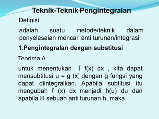 Definisi
adalah suatu metode/teknik dalam
penyelesaian mencari anti turunan/integrasi
1.Pengintegralan dengan substitusi
Teorima A
untuk menentukan ∫ f(x) dx , kita dapat
mensubtitusi u = g (x) dengan g fungsi yang
dapat diintegralkan. Apabila subtitusi itu
mengubah f (x) dx menjadi h(u) du dan
apabila H sebuah anti turunan h, maka
Teknik-Teknik Pengintegralan
 