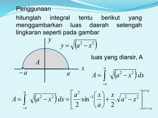 hitunglah integral tentu berikut yang
menggambarkan luas daerah setengah
lingkaran seperti pada gambar
y
x
 22
xay 
aa
A
luas yang diarsir, A
 dxxaA
a
a
22
 
Penggunaan
 
ax
ax
a
a
xa
x
a
xa
dxxaA
















 
221
2
22
.
2
sin
2
 