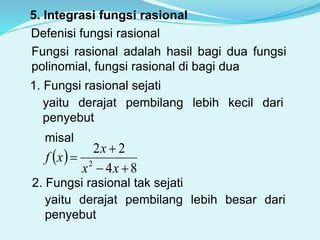 5. Integrasi fungsi rasional
Defenisi fungsi rasional
Fungsi rasional adalah hasil bagi dua fungsi
polinomial, fungsi rasional di bagi dua
1. Fungsi rasional sejati
yaitu derajat pembilang lebih kecil dari
penyebut
misal
 
84
22
2



xx
x
xf
2. Fungsi rasional tak sejati
yaitu derajat pembilang lebih besar dari
penyebut
 