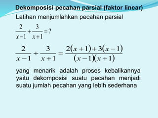 Dekomposisi pecahan parsial (faktor linear)
Latihan menjumlahkan pecahan parsial
?
1
3
1
2



 xx
   
  11
1312
1
3
1
2





 xx
xx
xx
yang menarik adalah proses kebalikannya
yaitu dekomposisi suatu pecahan menjadi
suatu jumlah pecahan yang lebih sederhana
 