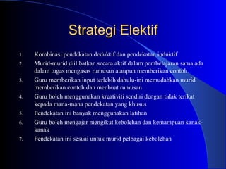Strategi Elektif Kombinasi pendekatan deduktif dan pendekatan induktif  Murid-murid diilibatkan secara aktif dalam pembelajaran sama ada dalam tugas mengasas rumusan ataupun memberikan contoh. Guru memberikan input terlebih dahulu-ini memudahkan murid memberikan contoh dan menbuat rumusan  Guru boleh menggunakan kreativiti sendiri dengan tidak terikat kepada mana-mana pendekatan yang khusus Pendekatan ini banyak menggunakan latihan  Guru boleh mengajar mengikut kebolehan dan kemampuan kanak-kanak  Pendekatan ini sesuai untuk murid pelbagai kebolehan  