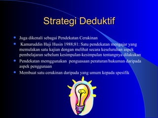 Strategi Deduktif Juga dikenali sebagai Pendekatan Cerakinan  Kamaruddin Haji Husin 1988;81: Satu pendekatan mengajar yang memulakan satu kajian dengan melihat secara keseluruhan aspek pembelajaran sebelum kesimpulan-kesimpulan tentangnya dilakukan Pendekatan memggunakan  penguasaan peraturan/hukuman daripada aspek penggunaan  Membuat satu cerakinan daripada yang umum kepada spesifik  