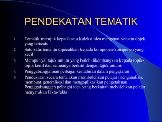 PENDEKATAN TEMATIK Tematik merujuk kepada satu koleksi idea mengenai sesuatu objek yang tertentu Satu-satu tema itu dipecahkan kepada komponen-komponen yang kecil Mempunyai tajuk umum yang boleh dikembangkan kepada topik-topik kecil dan semuanya berkait dengan tajuk umum Penggabungjalinan pelbagai kemahiran dalam pengajaran Pendekatan secara tema akan membolehkan pelajar menganalisis, membuat generalisasi dan mengaplikasikan pengetahuan. Pengggabunggan pelbagai idea yang berkaitan mebolehkan pelajar menyatukan fakta-fakta 