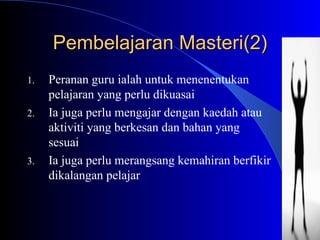 Pembelajaran Masteri(2) Peranan guru ialah untuk menenentukan pelajaran yang perlu dikuasai Ia juga perlu mengajar dengan kaedah atau aktiviti yang berkesan dan bahan yang sesuai Ia juga perlu merangsang kemahiran berfikir dikalangan pelajar 