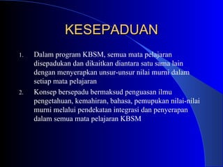 KESEPADUAN Dalam program KBSM, semua mata pelajaran disepadukan dan dikaitkan diantara satu sama lain dengan menyerapkan unsur-unsur nilai murni dalam setiap mata pelajaran Konsep bersepadu bermaksud penguasan ilmu pengetahuan, kemahiran, bahasa, pemupukan nilai-nilai murni melalui pendekatan integrasi dan penyerapan dalam semua mata pelajaran KBSM 