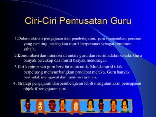 Ciri-Ciri Pemusatan Guru 1 . Dalam aktiviti pengajaran dan pembelajaran, guru memainkan peranan yang pemting, sedangkan murid berperanan sebagai penonton sahaja. 2.Komunikasi dan interaksi di antara guru dan murid adalah sehala. Guru banyak bercakap dan murid banyak mendengar. 3.Ciri kepimpinan guru bersifat autokratik. Murid-murid tidak berpeluang menyumbangkan pendapat mereka. Guru banyak bertindak mengawal dan memberi arahan. 4. Strategi pengajaran dan pembelajaran lebih mengutamakan pencapaian objektif pengajaran guru.  