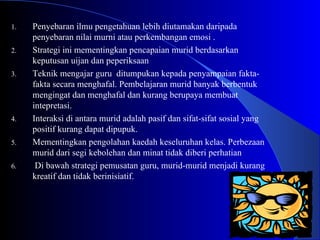 Penyebaran ilmu pengetahuan lebih diutamakan daripada penyebaran nilai murni atau perkembangan emosi . Strategi ini mementingkan pencapaian murid berdasarkan keputusan uijan dan peperiksaan Teknik mengajar guru  ditumpukan kepada penyampaian fakta-fakta secara menghafal. Pembelajaran murid banyak berbentuk mengingat dan menghafal dan kurang berupaya membuat intepretasi. Interaksi di antara murid adalah pasif dan sifat-sifat sosial yang positif kurang dapat dipupuk. Mementingkan pengolahan kaedah keseluruhan kelas. Perbezaan murid dari segi kebolehan dan minat tidak diberi perhatian  Di bawah strategi pemusatan guru, murid-murid menjadi kurang kreatif dan tidak berinisiatif. 