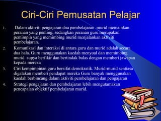 Ciri-Ciri Pemusatan Pelajar Dalam aktiviti pengajaran dna pembelajaran  murid memainkan  peranan yang penting, sedangkan peranan guru merupakan pemimpin yang memimbing murid menjalankan aktiviti pembelajaran. Komunikasi dan interaksi di antara guru dan murid adalah secara dua hala. Guru menggunakan kaedah menyoal dan memimbing murid  supya berfikir dan bertindak balas dengan memberi jawapan kepada mereka Ciri kempimpinan guru bersifat demokratik. Murid-murid sentiasa digalakan memberi pendapat mereka Guru banyak menggunakan kaedah berbincang dalam aktiviti pembelajaran dan pengajaran  Strategi pengajaran dan pembelajaran lebih mengutamakan pencapaian objektif pembelajaran murid.  