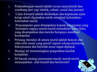 Perkembangan murid adalah secara menyeluruh dan seimbang dari segi intelek, rohani, sosial dan jasmani Uijan formatif adalah ditekankan dan keputusan uijan kerap sekali digunakan untuk mengkaji kelemahan-kelemahan murid. Penyampaian guru ditumpukan kepada pengajaran yang  bermakna supaya murid-murid memahami fakta-fakta yang disampaikan dan mereka berupaya membuat kesimpulan Peluang interaksi di antara murid adalah banyak dan sifat-sifat sosial yang positif seperti tolong-menolong bekerjasama dan bertolak ansur dapat dipupuk. Strategi ini mementingkan pengolahan kaedah kumpulan.  Di bawah strategi pemusatan murid, murid-murid menunjukkan  sifat kreatif dan berinisiatif  