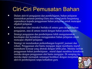 Ciri-Ciri Pemusatan Bahan Dalam aktiviti pengajaran dan pembelajaran, bahan pelajaran memainkan peranan penting.Guru atau murid perlu bergantung sepenuhnya kepada penggunaan bahan pelajaran untuk mencapai objektif pelajaran Komunikasi dan interaksi berlaku di antara guru dengan bahan pengajaran, atau di antara murid dengan bahan pembelajaran . Strategi pengajaran dan pembelajaran lebih mengutamakan kecekapan dan kemahiran menggunakan bahan pelajaran untuk mencapai objektif pelajaran Strategi ini menekankan perkembangan kognitif, jasmani dan rohani. Penggunaan alat bantu mengajar dapat membantu murid memahami konsep yang abstrak dengan lebih jelas. Melalui latihan penggunaan bahan pembelajaran , murid dapat membina kemahiran mereka dengan penggunaan alat bantu mengajar. Di samping itu, mereka dapat memupuk semangat berdikari dengan menjalankan aktiviti pembelajaran tanpa kehadiran guru 