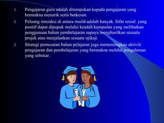Pengajaran guru adalah ditumpukan kepada pengajaran yang bermakna menarik serta berkesan Peluang interaksi di antara murid adalah banyak. Sifat sosial  yang positif dapat dipupuk melalui keadah kumpulan yang melibatkan penggunaan bahan pembelajaran supaya menghasilkan sesuatu projek atau menjalankan sesuatu ujikaji Strategi pemusatan bahan pelajaran juga mementingkan aktiviti pengajaran dan pembelajaran yang bermakna melalui pengalaman yang sebenar.  