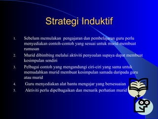 Strategi Induktif Sebelum memulakan  pengajaran dan pembelajaran guru perlu menyediakan contoh-contoh yang sesuai untuk murid membuat rumusan Murid dibimbing melalui aktiviti penyoalan supaya dapat membuat kesimpulan sendiri Pelbagai contoh yang mengandungi ciri-ciri yang sama untuk memudahkan murid membuat kesimpulan samada daripada guru atau murid Guru menyediakan alat bantu mengajar yang bersesuaian Aktiviti perlu dipelbagaikan dan menarik perhatian murid 