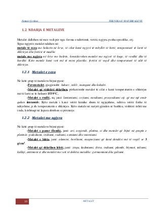 Fatmir Çerkini TEKNIKA E MATERIALEVE
10 METALET
1.2 NDARJA E METALEVE
Metalet dallohen në mes vedi për nga: forma e ndërtimit, vetitë, ngjyra, pesha specifike, etj.
Sipas ngjyrës metalet ndahen në:
metale të zeza me hekurin në krye, të cilat kanë ngjyrë të mbyllët të hirtë, temperaturë të lartë të
shkrirjes dhe fortësi të madhe.
metale me ngjyra në krye me bakrin, konsiderohen metalet me ngjyrë të kuqe, të verdhë dhe të
bardhë. Këto metale kanë veti më të mira plastike, fortësi të vogël dhe temperaturë të ulët të
shkrirjes.
11..22..11 MMeettaalleett ee zzeezzaa
Në këtë grup të metaleve bëjnë pjesë:
-Ferometalet, gjegjësisht: hekuri , nikli , mangani dhe kobalti.
-Metalet që vështirë shkrihen, përkatësisht metalet të cilat e kanë temperaturën e shkrirjes
më të lartë se të hekurit 1539°C.
-Metalet e rrallë, siç janë: lantaniumi, ceziumi, neodiumi, prazeodiumi etj. që me një emër
quhen lantanide. Këto metale i kanë vetitë kimike shum të ngjajshme, ndërsa vetitë fizike të
ndryshme, p.sh. temperaturën e shkrirjes. Këto metale në natyrë gjinden së bashku, vështirë është me
i nda, kështuqë në legura shtohen si përzierje.
11..22..22 MMeettaalleett mmee nnggjjyyrraa
Në këtë grup të metaleve bëjnë pjesë:
-Metalet e pasur (fisnik), janë: ari, argjendi, platina, si dhe metalet që bijnë në grupin e
platinës: paladiumi, iridiumi, radiumi, osmiumi dhe ruteniumi.
-Metalet e lehta, janë: alumini, beriliumi, magneziumi që kanë dendësi më të vogël se 3
g/cm3.
-Metalet që shkrihen lehtë, janë: zingu, kadmiumi, zhiva, indiumi, plumbi, bizmuti, taliumi,
kallaji, antimoni si dhe metalet me veti të dobëta metalike: germaniumi dhe galiumi.
 