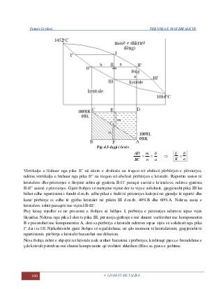 Fatmir Çerkini TEKNIKA E MATERIALEVE
100 4. LIDHJET METALIKE
Fig.4.3-Ligji i levës
a
b
n
m
BC
AD
 
a
b
K
L

Vërtikalja e lëshuar nga pika II’ në aksin e abshisës na tregon në abshisë përbërjen e përzierjes,
ndërsa vërtikalja e lëshuar nga pika II” na tregon në abshisë përbërjen e kristalit. Raportin sasior të
kristaleve dhe përzierjes e fitojmë ashtu që gjatësia II-II’ paraqet sasinë e kristaleve, ndërsa gjatësia
II-II” sasinë e përzierjes. Gjatë ftohjes së mëtejme vijmë der te vija e solidusit, gjegjësisht pika III ku
bëhet edhe ngurtësimi i fundit d.m.th. edhe pikat e fndit të përzierjes kalojnë në gjendje të ngurtë dhe
kanë përbërje si edhe të gjitha kristalet në pikën III d.m.th. 40%B dhe 60%A. Ndërsa sasia e
kristaleve është paraqitë me vijën III-III’.
Prej kësaj rrjedhë se në procesin e ftohjes së lidhjes I, përbërja e përzierjes ndërron sipas vijës
likuidus. Ndërsa nga pika I deri te pika III, përzierja gjithnjë e më shumë varfërohet me komponentin
B e pasurohet me komponentin A, deri sa përbërja e kristalit ndërron sipas vijës së solidusit nga pika
I” deri te III. Njëkohësisht gjatë ftohjes së ngadalshme, në çdo moment të kristalizimit, gjegjësisht të
ngurtësimit, përbërja e kristalit barazohet me difuzion.
Nëse ftohja është e shpejtë në kristale nuk arrihet barazimi i përbërjes, kështuqë pjesa e brendshme e
çdo kristali përmban më shumë komponente që vështirë shkrihen (B)se sa pjesa e jashtme.
 