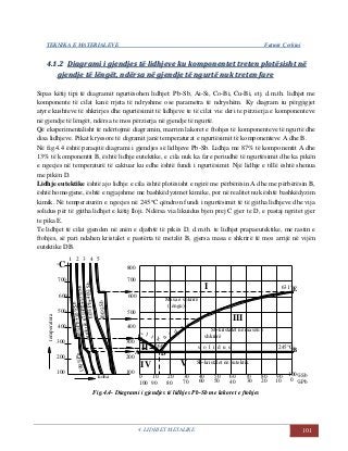 TEKNIKA E MATERIALEVE Fatmir Çerkini
4. LIDHJET METALIKE 101
44..11..22 DDiiaaggrraammii ii ggjjeennddjjeess ttëë lliiddhhjjeevvee kkuu kkoommppoonneenntteett ttrreetteenn pplloottëëssiisshhtt nnëë
ggjjeennddjjee ttëë llëënnggëëtt,, nnddëërrssaa nnëë ggjjeennddjjee ttëë nngguurrttëë nnuukk ttrreetteenn ffaarree
Sipas këtij tipi të diagramit ngurtësohen lidhjet: Pb-Sb, Ai-Si, Co-Bi, Cu-Bi, etj. d.m.th. lidhjet me
komponente të cilat kanë rrjeta të ndryshme ose parametra të ndryshëm. Ky diagram iu përgjigjet
atyre kushteve të shkrirjes dhe ngurtësimit të lidhjeve te të cilat vie deri te përzierja e komponenteve
në gjendje të lëngët, ndërsa te mos përzierja në gjendje të ngurtë.
Që eksperimentalisht të ndërtojmë diagramin, marrim lakoret e ftohjes të komponenteve të ngurtë dhe
disa lidhjeve. Pikat kryesore të digramit janë temperaturat e ngurtësimit të komponenteve A dhe B.
Në fig.4.4 është paraqitë diagrami i gjendjes së lidhjeve Pb-Sb. Lidhja me 87% të komponentit A dhe
13% të komponentit B, është lidhje eutektike, e cila nuk ka fare periudhë të ngurtësimit dhe ka pikën
e ngecjes në temperaturë të caktuar ku edhe është fundi i ngurtësimit. Një lidhje e tillë është shenua
me pikën D.
Lidhje eutektike është ajo lidhje e cila është plotësisht e ngirë me përbërësin A dhe me përbërësin B,
është homogjene, është e ngjajshme me bashkëdyzimet kimike, por në realitet nuk është bashkëdyzim
kimik. Në temperaturën e ngecjes në 245C qëndron fundi i ngurtësimit të të gjitha lidhjeve dhe vija
solidus për të gjitha lidhjet e këtij lloji. Ndërsa via likuidus bjen prej C gjer te D, e pastaj ngritet gjer
te pika E.
Te lidhjet të cilat gjenden në anën e djathtë të pikës D, d.m.th. te lidhjet prapaeutektike, me rastin e
ftohjes, së pari ndahen kristalet e pastërta të metalit B, gjersa masa e shkrirë të mos arrijë në vijën
eutektike DB.
10
0 10 20 30 40 50 60 70 80 90
100
1 2 3 4 5
90%Pb+10%Sb
100%Pb
200
100
temperatura
300
400
500
600
°C
700
200
koha
IV
100
90 80
Sb-kristalet në eutektik
6070
V
50 3040 20
u
i d
u
s
Masa e shkrirë
(lëngu)
60%Pb+40%Sbeutektik87%Pb+13%Sb
100%Sb
l i k
300
A
II
400
C
260
D
500
600
800
700
I
s o l i d u s
Sb-kristalet në masën e
shkrirë
III
%Sb
%Pb
100
0
631°E
245°C
B
Fig.4.4- Diagrami i gjendjes të lidhjes Pb-Sb me lakoret e ftohjes
 
