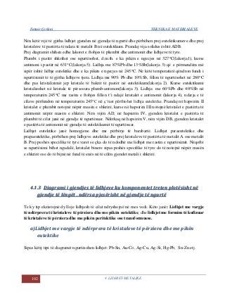 Fatmir Çerkini TEKNIKA E MATERIALEVE
102 4. LIDHJET METALIKE
Nën këtë vijë të gjitha lidhjet gjenden në gjendje të ngurtë dhe përbëhen prej eutektikumeve dhe prej
kristaleve të pastërta të ndara të metalit B në eutektikum. Prandaj vija solidus është ADB.
Prej diagramit shihen edhe lakoret e ftohjes të plumbit dhe antimonit dhe lidhjeve të tyre.
Plumbi i pastër shkrihet ose ngurtësohet, d.m.th. e ka pikën e ngecjes në 327C(lakorja1), kurse
antimoni i pastër në 631C(lakorja 5). Lidhja me 87%Pb dhe 13%Sb(lakorja 3) që e përmendëm më
sipër është lidhje eutektike dhe e ka pikën e ngecjes në 245C. Në këtë temperaturë qëndron fundi i
ngurtësimit të të gjitha lidhjeve tjera. Lidhja me 90% Pb dhe 10%Sb, fillon të ngurtësohet në 260C
dhe pas kristalizimit jep kristale të bakrit të pastër në eutektikum(lakorja 2). Kurse eutektikumi
kristalizohet në kristale të përsosura plumb-antimon(lakorja 3). Lidhja me 60%Pb dhe 40%Sb në
temperaturën 245C me rastin e ftohjes fillon t’i ndajë kristalet e antimonit (lakorja 4), ndarja e të
cilave përfundon në temperaturën 245C në ç’rast përfitohet lidhja eutektike. Prandaj në hapsirën II
kristalet e plumbit notojnë nëpër masën e shkrirë, kurse në hapsirën III notojnë kristalet e pastërta të
antimonit nëpër masën e shkrirë. Nën vijën AD, në hapsirën IV, gjenden kristalet e pastërta të
plumbit të cilat janë në gjendje të ngurtësuar. Ndërkaq në hapsirën V, nën vijën DB, gjenden kristalet
e pastërta të antimonit në gjendje të eutektikumit të ngurtësuar.
Lidhjet eutektike janë homogjene dhe me përbërje të barabartë. Lidhjet paraeutektike dhe
prapaeutektike, përbëhen prej lidhjeve eutektike dhe prej kristaleve të pastërta të metalit A ose metalit
B. Prej peshës specifike të tyre varet se çka do të ndodhë me lidhjet me rastin e ngurtësimit. Nëqoftë
se ngurtësimi bëhet ngadalë, kristalet binere sipas peshës specifike të tyre do të notojnë nëpër masën
e shkrirë ose do të bijnë në fund të enës në të cilën gjendet metali i shkrirë.
44..11..33 DDiiaaggrraammii ii ggjjeennddjjeess ttëë lliiddhhjjeevvee kkuu kkoommppoonneenntteett ttrreetteenn pplloottëëssiisshhtt nnëë
ggjjeennddjjee ttëë llëënnggëëtt ,, nnddëërrssaa ppjjeessëërriisshhtt nnëë ggjjeennddjjee ttëë nngguurrttëë
Te ky tip ekzistojnë dy lloje lidhjesh të cilat ndryshojnë në mes vedi. Këto janë: Lidhjet me vargje
të ndërprera të kristaleve të përziera dhe me pikën eutektike, dhe lidhjet me formim të kufizuar
të kristaleve të përziera dhe me pikën peritektike ose transformuese.
a)Lidhjet me vargje të ndërprera të kristaleve të përziera dhe me pikën
eutektike
Sipas këtij tipi të diagramit ngurtësohen lidhjet: Pb-Sn, Au-Co, Ag-Cu, Ag-Si, Hg-Pb, Sn-Zn etj.
 
