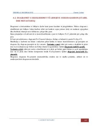 TEKNIKA E MATERIALEVE Fatmir Çerkini
4. LIDHJET METALIKE 105
4.2 DIAGRAMET E EKUILIBRIMIT TË LIDHJEVE HEKUR-KARBON (STABIL
DHE METASTABIL)
Diagramet e deritanishme të lidhjeve dyshe kanë pasur karakter të përgjithshëm. Ndërsa diagrami i
ekuilibrimit për lidhjen hekur-karbon është më konkret sepse përmes këtij në makineri spjegohen
dhe zbulohen shum procese lidhur me çeliqet dhe gizat.
Sipas përqindjes së karbonit do ta kemi klasifikimin e parë të lidhjeve Fe-C, pikërisht për çeliqe dhe
giza.
Si bazë për ndërtimin e diagramit Fe-C merret lakorja e ftohjes së hekurit të pastër Fe (fig.4.7).
Mardhënja e karbonit me hekur i ndryshon pikat kritike të këtyre transformimeve që paraqiten në
diagram. Ky diagram paraqitet në dy variante: Varianta e parë është për rastin e ekuilibrit të plotë
(me via të ndërprera) që fitohet me ftohje shumë të ngadalshme. Quhet diagrami stabil Fe-grafit.
Varianta e dytë është për rastin e ekuilibrimit jo të plotë që fitohet gjatë ftohjes jo aq të ngadalshme
(me via të plota )kur fitohet komponimi kimik Fe3C(çimentit). Quhet diagrami metastabil Fe-
çimentit.
Meqenëse diagrami Fe-çimentit (metastabil)ka rëndësi më të madhe praktike, atëherë do të
analizojmë këtë diagram më detalisht.
 